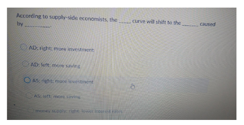 According to supply-side economists, the
curve will shift to the
caused
by
AD: right: more investment
AD: left: more saving
O AS: right: more investment
AS: left: more saving
money supply: right: lower interest rates

