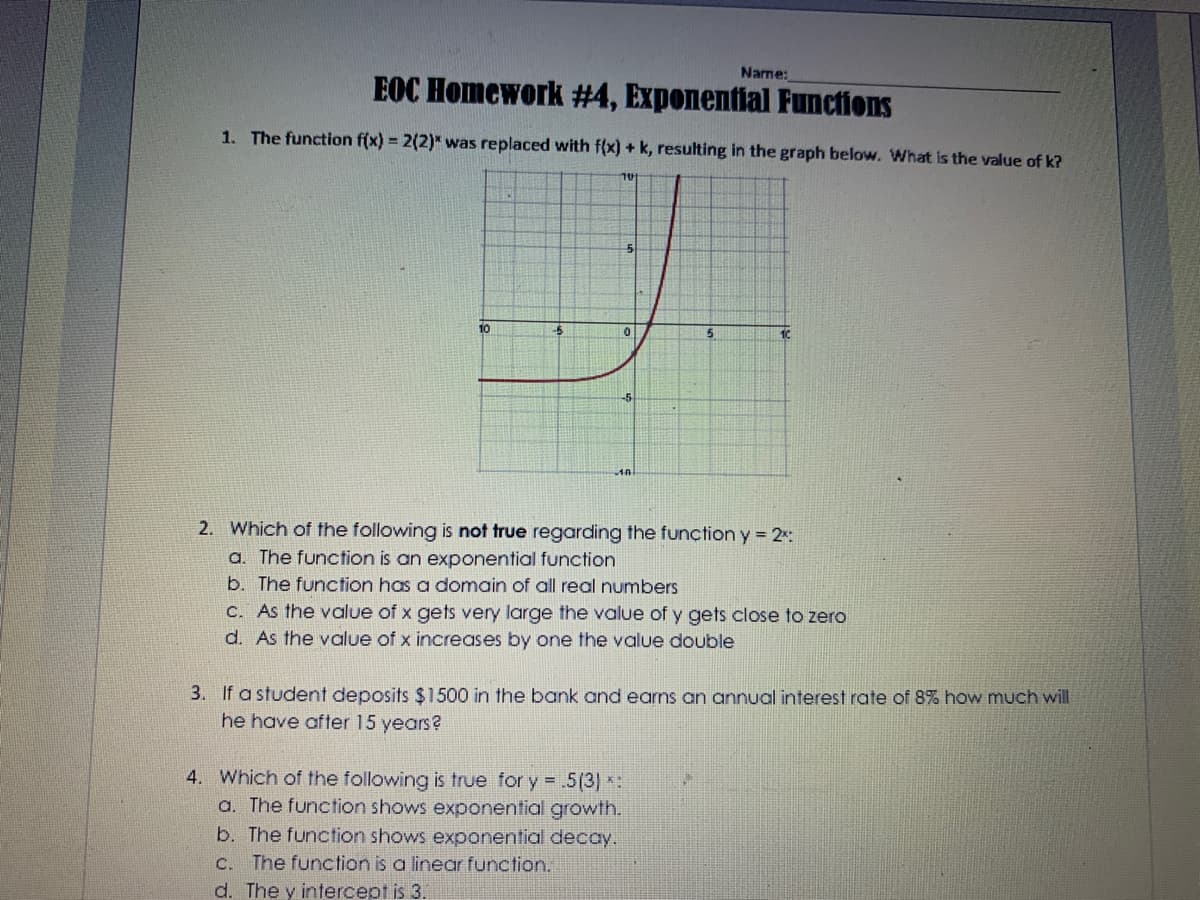 Name:
EOC Homework #4, Exponential Functions
1. The function f(x) = 2(2)* was replaced with f(x) + k, resulting in the graph below. What is the value of k?
10
5.
2. Which of the following is not true regarding the function y 2:
a. The function is an exponential function
b. The function has a domain of all real numbers
C. As the value of x gets very large the value of y gets close to zero
d. As the value of x increases by one the value double
3. If a student deposits $1500 in the bank and earns an annual interest rate of 8% how much will
he have after 15 years?
4. Which of the following is true for y = .5(3) *:
a. The function shows exponential growth.
b. The function shows exponential decay.
C. The function is a linear function.
d. The y intercept is 3.

