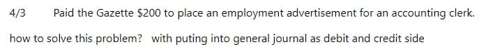 4/3
Paid the Gazette $200 to place an employment advertisement for an accounting clerk.
how to solve this problem? with puting into general journal as debit and credit side
