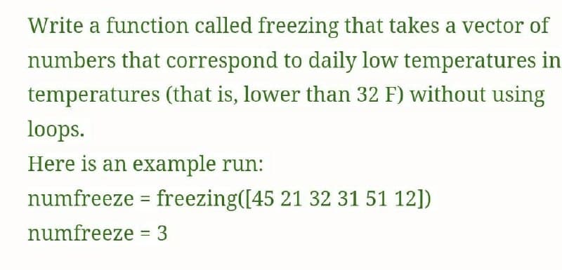 Write a function called freezing that takes a vector of
numbers that correspond to daily low temperatures in
temperatures (that is, lower than 32 F) without using
loops.
Here is an example run:
numfreeze = freezing([45 21 32 31 51 12])
%3D
numfreeze = 3
%3D
