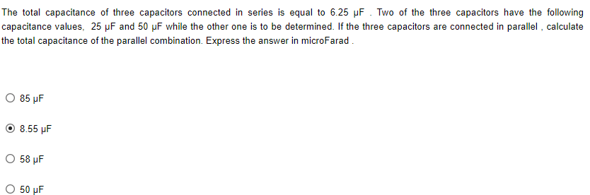 The total capacitance of three capacitors connected in series is equal to 6.25 µF. Two of the three capacitors have the following
capacitance values, 25 µF and 50 µF while the other one is to be determined. If the three capacitors are connected in parallel, calculate
the total capacitance of the parallel combination. Express the answer in microFarad.
O 85 µF
8.55 µF
O 58 µF
O 50 uF