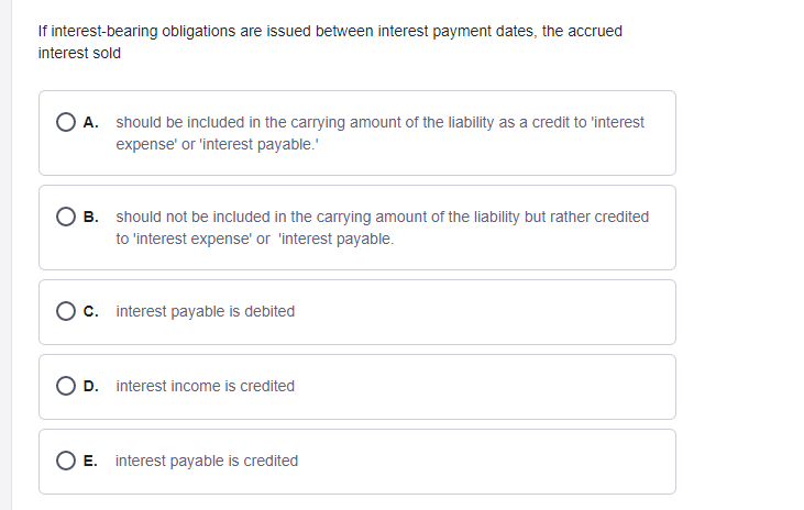 If interest-bearing obligations are issued between interest payment dates, the accrued
interest sold
O A. should be included in the carrying amount of the liability as a credit to 'interest
expense' or 'interest payable."
B. should not be included in the carrying amount of the liability but rather credited
to 'interest expense' or 'interest payable.
O c. interest payable is debited
D. interest income is credited
O E. interest payable is credited
