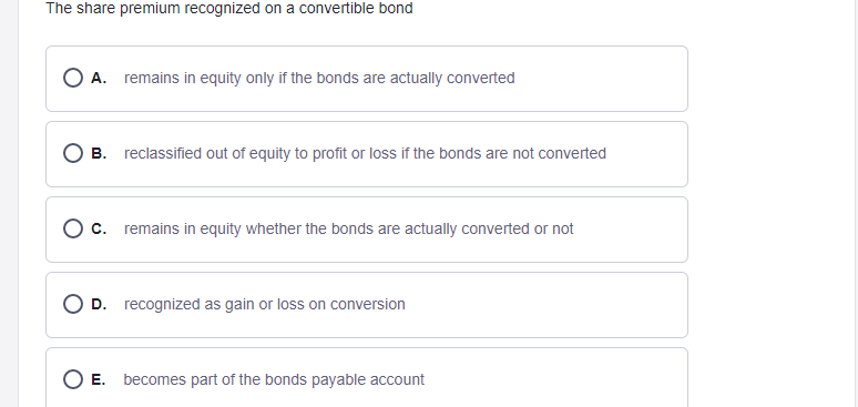 The share premium recognized on a convertible bond
O A. remains in equity only if the bonds are actually converted
В.
reclassified out of equity to profit or loss if the bonds are not converted
O c. remains in equity whether the bonds are actually converted or not
O D. recognized as gain or loss on conversion
E. becomes part of the bonds payable account
