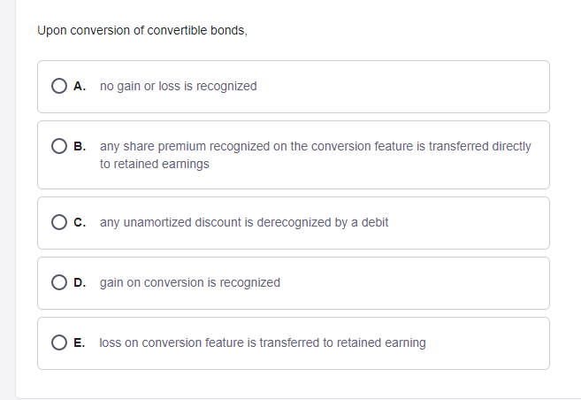 Upon conversion of convertible bonds,
A.
no gain or loss is recognized
B. any share premium recognized on the conversion feature is transferred directly
to retained eamings
O c. any unamortized discount is derecognized by a debit
D. gain on conversion is recognized
O E. loss on conversion feature is transferred to retained earning
