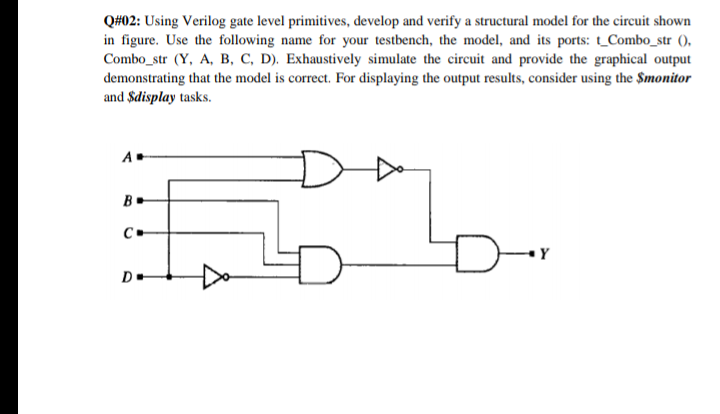 Q#02: Using Verilog gate level primitives, develop and verify a structural model for the circuit shown
in figure. Use the following name for your testbench, the model, and its ports: _Combo_str (),
Combo_str (Y, A, B, C, D). Exhaustively simulate the circuit and provide the graphical output
demonstrating that the model is correct. For displaying the output results, consider using the $monitor
and $display tasks.
A
B.
D-
