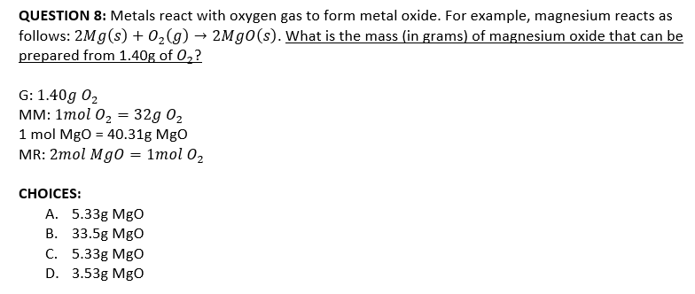QUESTION 8: Metals react with oxygen gas to form metal oxide. For example, magnesium reacts as
follows: 2Mg(s) + 0,(g) → 2Mg0(s). What is the mass (in grams) of magnesium oxide that can be
prepared from 1.40g of 0,?
G: 1.40g 02
мм: 1тol 0z — 32g 02
1 mol Mgo = 40.31g MgO
MR: 2mol Mg0 = 1mol 02
СHOICES:
А. 5.33g Mgо
В. 33.5g MgO
С. 5.33g Mgо
D. 3.53g MgO
