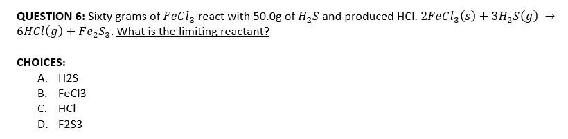 QUESTION 6: Sixty grams of FeCl, react with 50.0g of H,S and produced HCl. 2FeCl,(s) + 3H2S(g) →
6HCI(g) + Fe2S3. What is the limiting reactant?
СHOICES:
A. H2S
В. FeCI3
C. HCI
D. F2S3
