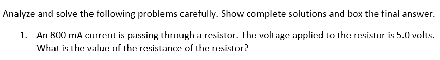 Analyze and solve the following problems carefully. Show complete solutions and box the final answer.
1. An 800 mA current is passing through a resistor. The voltage applied to the resistor is 5.0 volts.
What is the value of the resistance of the resistor?
