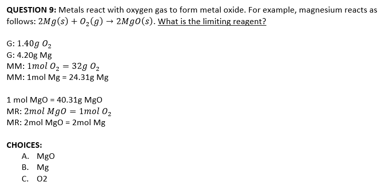 QUESTION 9: Metals react with oxygen gas to form metal oxide. For example, magnesium reacts as
follows: 2Mg(s) + 02(g) → 2M 0(s). What is the limiting reagent?
G: 1.40g 02
G: 4.20g Mg
мм: 1тol 0, 3 32g 02
MM: 1mol Mg = 24.31g Mg
1 mol MgO = 40.31g MgO
MR: 2mol Mg0 = 1mol 02
MR: 2mol MgO = 2mol Mg
СHOICES:
А. MgO
В. Мg
C. 02
