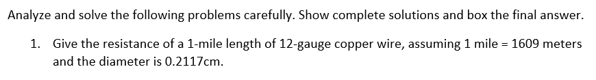 Analyze and solve the following problems carefully. Show complete solutions and box the final answer.
1. Give the resistance of a 1-mile length of 12-gauge copper wire, assuming 1 mile = 1609 meters
and the diameter is 0.2117cm.
