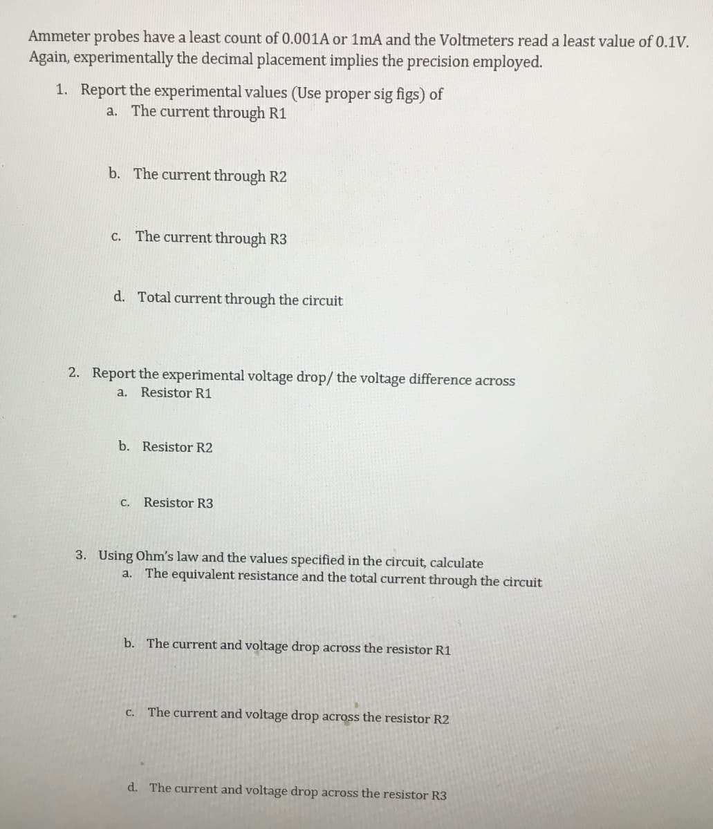 Ammeter probes have a least count of 0.001A or 1mA and the Voltmeters read a least value of 0.1V.
Again, experimentally the decimal placement implies the precision employed.
1. Report the experimental values (Use proper sig figs) of
a. The current through R1
b. The current through R2
c. The current through R3
d. Total current through the circuit
2. Report the experimental voltage drop/ the voltage difference across
a. Resistor R1
b. Resistor R2
C.
Resistor R3
3. Using Ohm's law and the values specified in the circuit, calculate
a. The equivalent resistance and the total current through the circuit
b. The current and voltage drop across the resistor R1
C.
The current and voltage drop across the resistor R2
d. The current and voltage drop across the resistor R3
