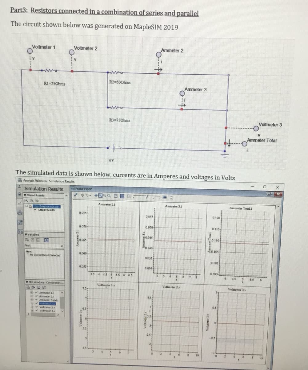 Part3: Resistors connected in a combination of series and parallel
The circuit shown below was generated on MapleSIM 2019
Voltmeler 1
Voltmeter 2
Ammeter 2
RI=25Ohms
R2=500hms
Ammeter 3
R3=75Ohms
Voltmeter 3
Ammeter Total
to
6V
The simulated data is shown below, currents are in Amperes and voltages in Volts
Analysis Winduw: Simulation Results
- Simulation Results
RProbe Plots
v Stared Resuts
Ammeter 2i
Ammeter 3i
Ammeter Total i
V Latest Reslts
0 075
0.05s-
0 120
0 070-
0.050-
0.115
2.
Vatubles
MO.045
0.065
O110-
Find
Ro 040
0,105
Mar
No Sared Resut Seleced
0.060
0.035
0.100
0.055
0010
3.5 4 45
5 55 6 65
2 34
56 7 S
0.095
4.
4.5
5.5
Plot Windows: Combealion.
Veltmeter 1.v
Valmeten 2v
73
Volmeter 3y
EV Ammeter 2.
Aameter 3.
* Ammeter Tetal
4.5
*votneter 2
v Votmeter 3.
0.5
5.5
2.5
-0.5
24
4.5
10
10
Voltnete 3
