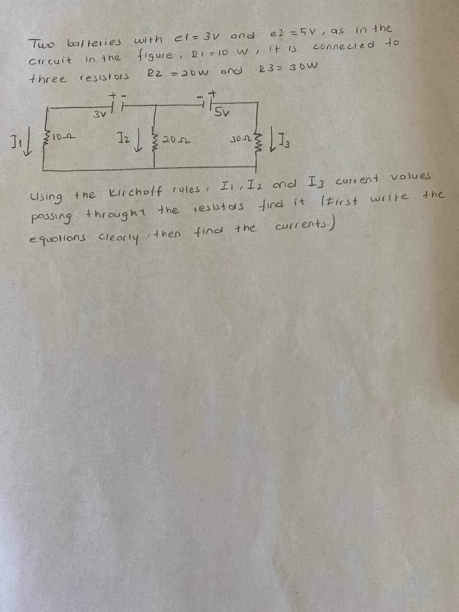 Two balteries
with
el= 3V and
e2 =5V, as
in the
Circuit
in the
figure, 2i = 1D W, It is
connecled to
three
resistors
22 =20W
and
23= 30W
+ -
102
30 2
Using +he Kirchoff rules I, I2 ond I3 current
(Eirst write
volues
the
possing throught the
resstors tind it
equotions Cleorly
find the currents)
ithen
