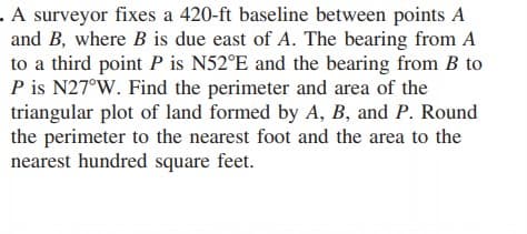 - A surveyor fixes a 420-ft baseline between points A
and B, where B is due east of A. The bearing from A
to a third point P is N52°E and the bearing from B to
P is N27°W. Find the perimeter and area of the
triangular plot of land formed by A, B, and P. Round
the perimeter to the nearest foot and the area to the
nearest hundred square feet.
