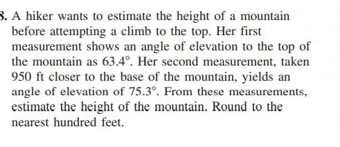 8. A hiker wants to estimate the height of a mountain
before attempting a climb to the top. Her first
measurement shows an angle of elevation to the top of
the mountain as 63.4°. Her second measurement, taken
950 ft closer to the base of the mountain, yields an
angle of elevation of 75.3°. From these measurements,
estimate the height of the mountain. Round to the
nearest hundred feet.
