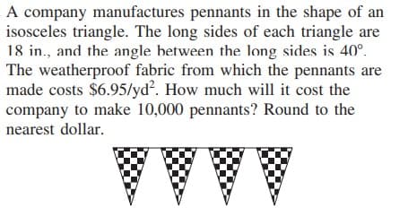 A company manufactures pennants in the shape of an
isosceles triangle. The long sides of each triangle are
18 in., and the angle between the long sides is 40°.
The weatherproof fabric from which the pennants are
made costs $6.95/yd². How much will it cost the
company to make 10,000 pennants? Round to the
nearest dollar.
AAAA
