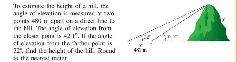 To estimate the height of a hill, the
angle of elevation is measured at two
points 480 m apart on a direct line to
the hill. The angle of elevation from
the closer point is 42.1°. If the angle
of elevation from the farther point is
32°, find the height of the hill. Round
to the nearest meter.
32°
42.1°
480 m
