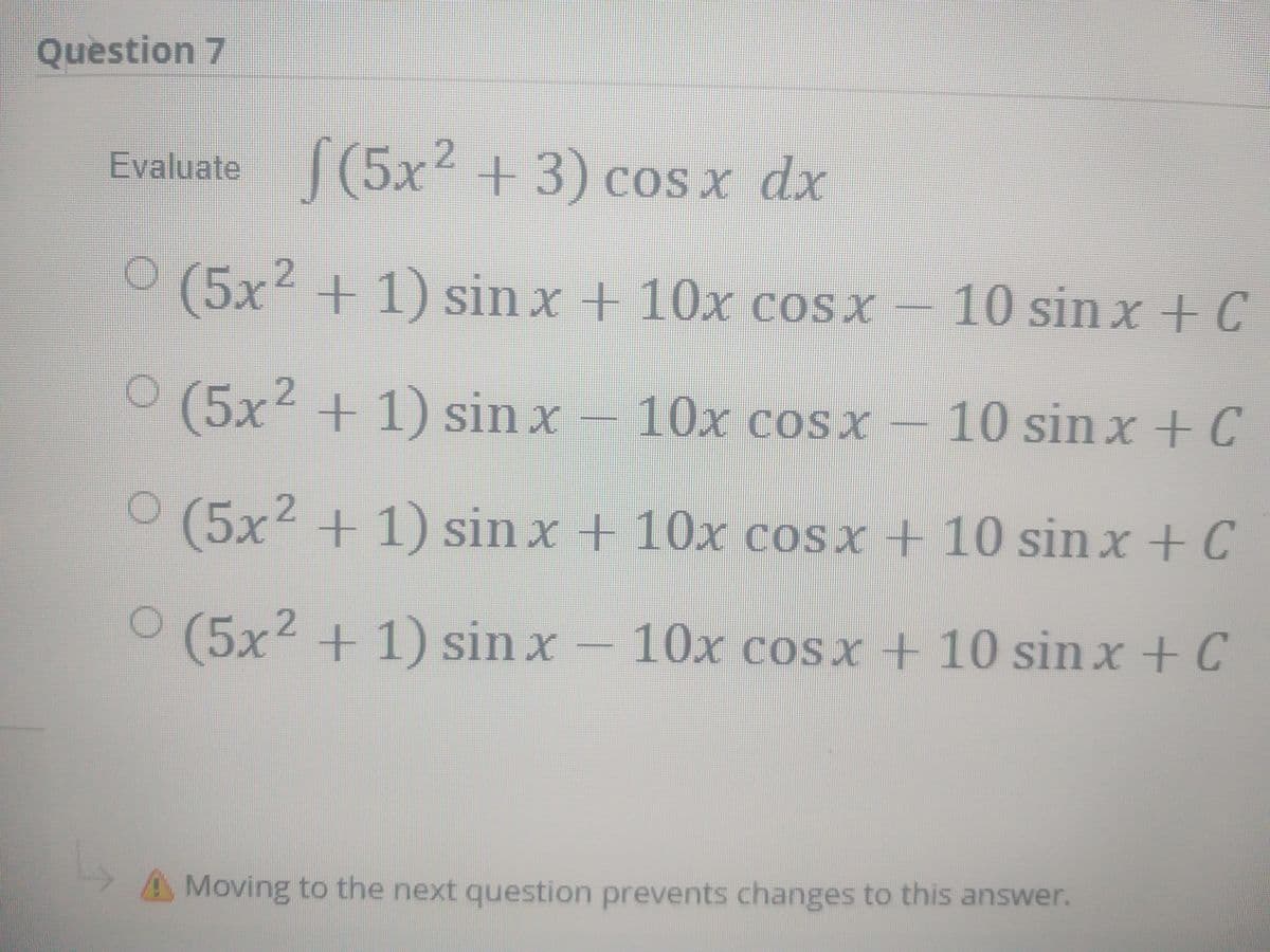 Question 7
Evaluate (5x² +3) cos x dx
.2
COS X
O (5x² + 1) sin x + 10x cosx –
2+1) sin x + 10x cosx
10sin x + C
O (5x² + 1) sin x – 10x coSx –
-10 sin x + C
O (5x2 + 1) sin x + 10x cosx + 10 sin x + C
O (5x2 + 1) sin x – 10x cosx + 10 sin x+ C
A Moving to the next question prevents changes to this answer.
