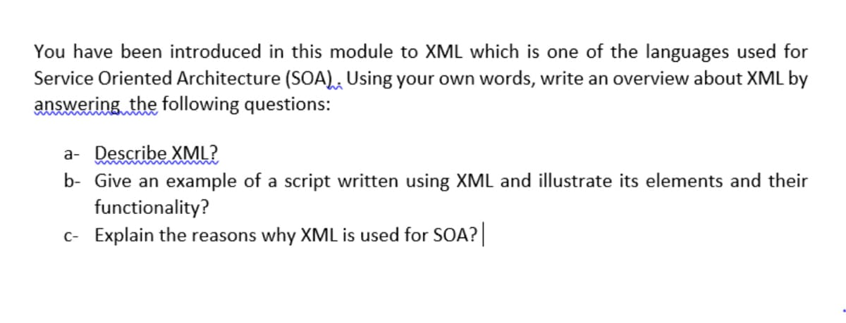 You have been introduced in this module to XML which is one of the languages used for
Service Oriented Architecture (SOA), Using your own words, write an overview about XML by
answering the following questions:
a- Describe XML?
b- Give an example of a script written using XML and illustrate its elements and their
functionality?
c- Explain the reasons why XML is used for SOA?
