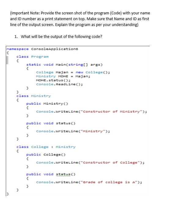 (Important Note: Provide the screen shot of the program (Code) with your name
and ID number as a print statement on top. Make sure that Name and ID as first
line of the output screen. Explain the program as per your understanding)
1. What will be the output of the following code?
namespace consoleapplications
class Program
static void Main(string[] args)
college Majan - new College();
Ministry MOHE - Majan;
MOHE.status();
Console.ReadLine();
class Ministry
public Ministry()
console.writeline("Constructor of Ministry");
public void status()
console.writeLine("Ministry");
class college : Ministry
public college()
console.writelLine("Constructor of college");
public void status()
Console.writelLine("Grade of college is A");
