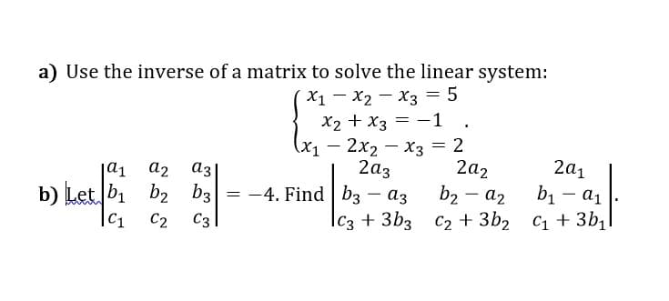 a) Use the inverse of a matrix to solve the linear system:
X1 - X2 - x3 = 5
X2 + x3 = -1 .
(x — 2х2 — Хз — 2
a2
аз
2аз
2a2
2a1
b1 – a1
b) Let b1 b2 b3
|C1
b2 - a2
|c3 + 3b3 C2 + 3b2 C1 + 3b1
-4. Find b3
аз
|
C2
C3
