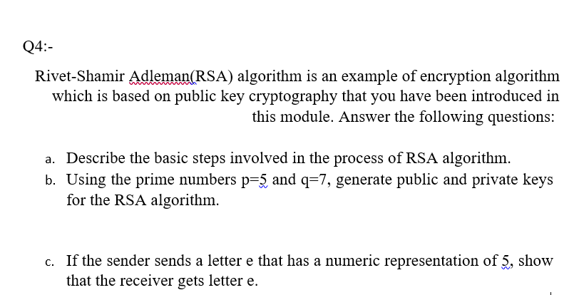 Q4:-
Rivet-Shamir Adleman(RSA) algorithm is an example of encryption algorithm
which is based on public key cryptography that you have been introduced in
this module. Answer the following questions:
a. Describe the basic steps involved in the process of RSA algorithm.
b. Using the prime numbers p=5 and q=7, generate public and private keys
for the RSA algorithm.
c. If the sender sends a letter e that has a numeric representation of 5, show
that the receiver gets letter e.
