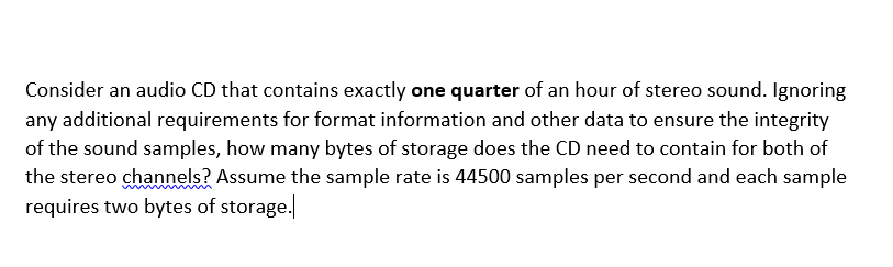 Consider an audio CD that contains exactly one quarter of an hour of stereo sound. Ignoring
any additional requirements for format information and other data to ensure the integrity
of the sound samples, how many bytes of storage does the CD need to contain for both of
the stereo channels? Assume the sample rate is 44500 samples per second and each sample
requires two bytes of storage.
