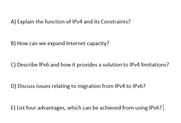 A) Explain the function of IPV4 and its Constraints?
B) How can we expand Internet capacity?
C) Describe IPV6 and how it provides a solution to IPV4 limitations?
D) Discuss issues relating to migration from IPV4 to IPV6?
E) List four advantages, which can be achieved from using IPV6?
