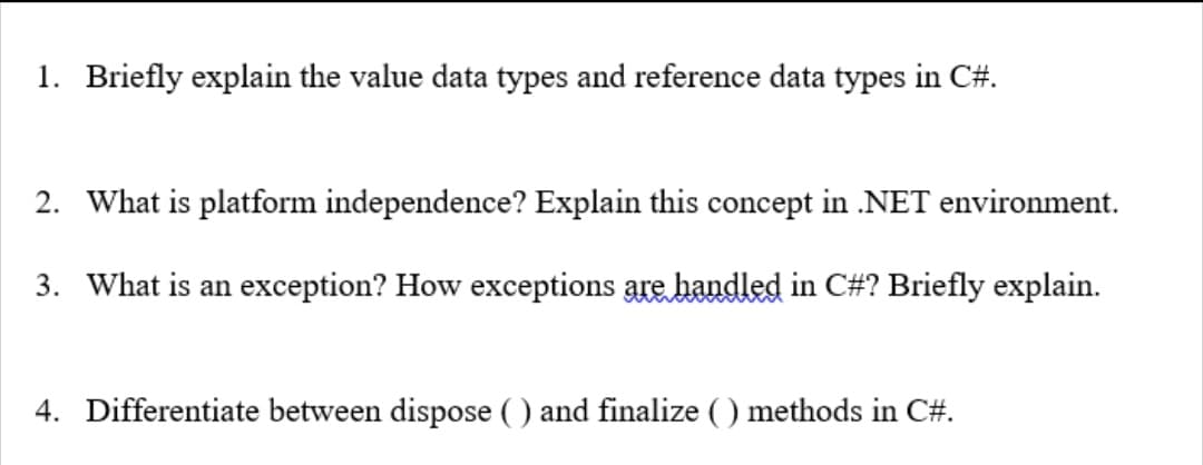 1. Briefly explain the value data types and reference data types in C#.
2. What is platform independence? Explain this concept in .NET environment.
3. What is an exception? How exceptions are handled in C#? Briefly explain.
4. Differentiate between dispose ( ) and finalize ( ) methods in C#.
