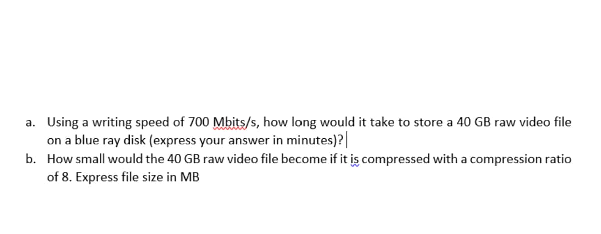 a. Using a writing speed of 700 Mbits/s, how long would it take to store a 40 GB raw video file
on a blue ray disk (express your answer in minutes)?|
b. How small would the 40 GB raw video file become if it iş compressed with a compression ratio
of 8. Express file size in MB
