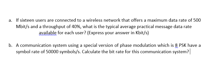 a. If sixteen users are connected to a wireless network that offers a maximum data rate of 500
Mbit/s and a throughput of 40%, what is the typical average practical message data rate
available for each user? (Express your answer in Kbit/s)
b. A communication system using a special version of phase modulation which is 8 PSK have a
symbol rate of 50000 symbols/s. Calculate the bit rate for this communication system?
