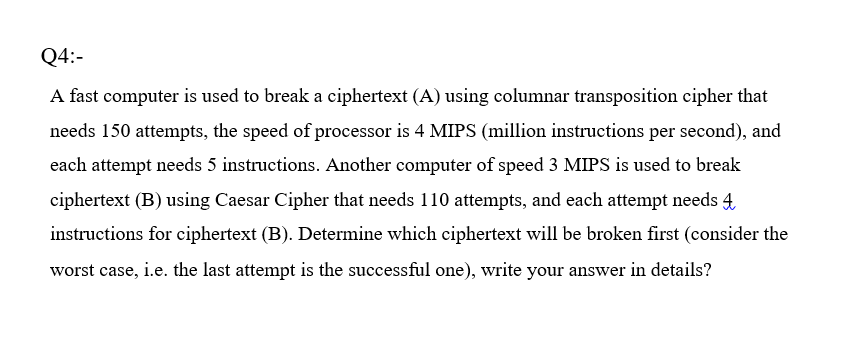 Q4:-
A fast computer is used to break a ciphertext (A) using columnar transposition cipher that
needs 150 attempts, the speed of processor is 4 MIPS (million instructions per second), and
each attempt needs 5 instructions. Another computer of speed 3 MIPS is used to break
ciphertext (B) using Caesar Cipher that needs 110 attempts, and each attempt needs 4
instructions for ciphertext (B). Determine which ciphertext will be broken first (consider the
worst case, i.e. the last attempt is the successful one), write your answer in details?
