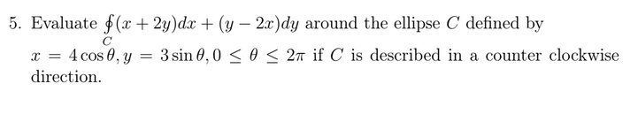 5. Evaluate f(x + 2y)dx + (y – 2x)dy around the ellipse C defined by
-
x = 4 cos 0, y = 3sin 0,0 < 0 < 27 if C is described in a counter clockwise
direction.
