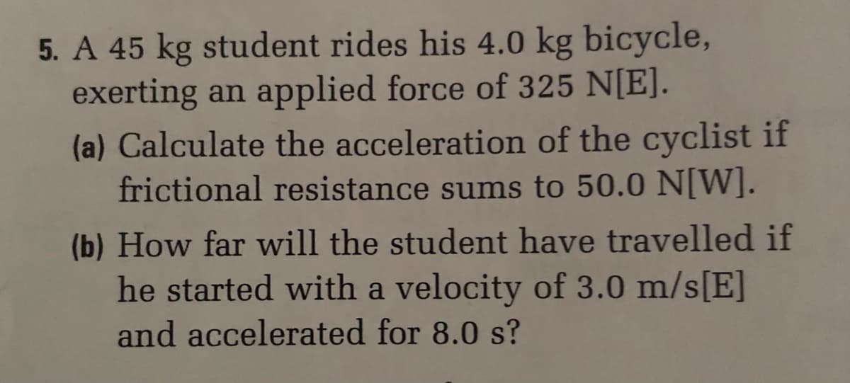 5. A 45 kg student rides his 4.0 kg bicycle,
exerting an applied force of 325 N[E].
(a) Calculate the acceleration of the cyclist if
frictional resistance sums to 50.0 N[W].
(b) How far will the student have travelled if
he started with a velocity of 3.0 m/s[E]
and accelerated for 8.0 s?
