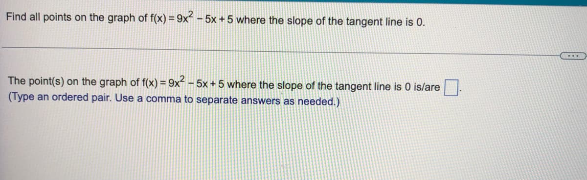 Find all points on the graph of f(x) = 9x² - 5x+5 where the slope of the tangent line is 0.
The point(s) on the graph of f(x) = 9x² - 5x + 5 where the slope of the tangent line is 0 is/are
(Type an ordered pair. Use a comma to separate answers as needed.)
...