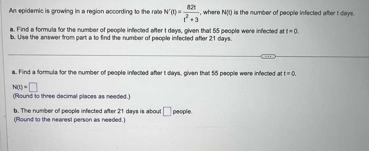 82t
An epidemic is growing in a region according to the rate N'(t) =
1².
+3
where N(t) is the number of people infected after t days.
a. Find a formula for the number of people infected after t days, given that 55 people were infected at t = 0.
b. Use the answer from part a to find the number of people infected after 21 days.
a. Find a formula for the number of people infected after t days, given that 55 people were infected at t = 0.
N(t) =
(Round to three decimal places as needed.)
b. The number of people infected after 21 days about people.
(Round to the nearest person as needed.)