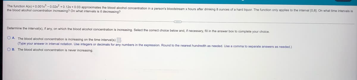 The function A(x) = 0.001x3 -0.02x² +0.12x+0.03 approximates the blood alcohol concentration in a person's bloodstream x hours after drinking 8 ounces of a hard liquor. The function only applies to the interval [0,8]. On what time intervals is
the blood alcohol concentration increasing? On what intervals is it decreasing?
Determine the interval(s), if any, on which the blood alcohol concentration is increasing. Select the correct choice below and, if necessary, fill in the answer box to complete your choice.
OA. The blood alcohol concentration is increasing on the time interval(s).
(Type your answer in interval notation. Use integers or decimals for any numbers in the expression. Round to the nearest hundredth as needed. Use a comma to separate answers as needed.)
OB. The blood alcohol concentration is never increasing.