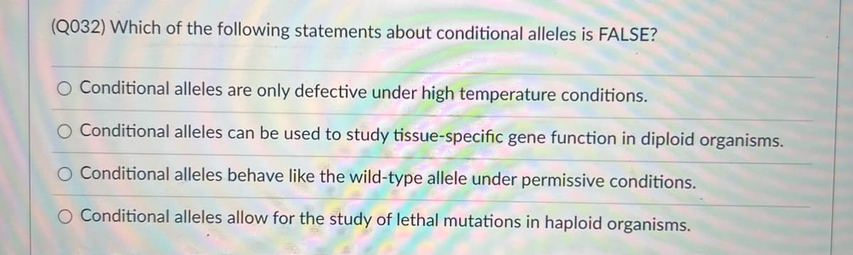 (Q032) Which of the following statements about conditional alleles is FALSE?
O Conditional alleles are only defective under high temperature conditions.
Conditional alleles can be used to study tissue-specific gene function in diploid organisms.
O Conditional alleles behave like the wild-type allele under permissive conditions.
O Conditional alleles allow for the study of lethal mutations in haploid organisms.