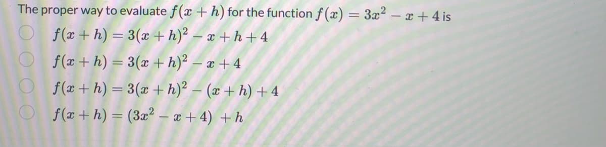 The proper way to evaluate f(x + h) for the function f(x) = 3x²-x+4 is
f(x + h) =
3(x+h)²-x+h+4
f(x+h) = 3(x+h)² - x +4
f(x + h) = 3(x + h)² − (x + h) + 4
f(x + h) = (3x² - x + 4) + h
O O O