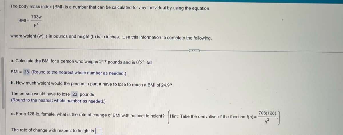 The body mass index (BMI) is a number that can be calculated for any individual by using the equation
703w
h²
where weight (w) is in pounds and height (h) is in inches. Use this information to complete the following.
BMI =
a. Calculate the BMI for a person who weighs 217 pounds and is 6'2" tall.
BMI= 28 (Round to the nearest whole number as needed.)
b. How much weight would the person in part a have to lose to reach a BMI of 24.9?
The person would have to lose 23 pounds.
(Round to the nearest whole number as needed.)
c. For a 128-lb. female, what is the rate of change of BMI with respect to height?
The rate of change with respect to height is
Hint: Take the derivative of the function f(h) =
703(128)
h²