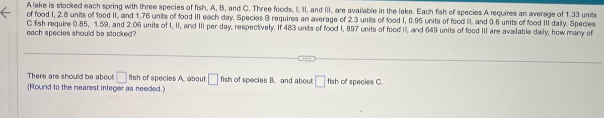 A lake is stocked each spring with three species of fish, A, B, and C. Three foods, I, II, and III, are available in the lake. Each fish of species A requires an average of 1.33 units
of food I, 2.8 units of food II, and 1.76 units of food III each day. Species B requires an average of 2.3 units of food I, 0.95 units of food II, and 0.6 units of food III daily. Species
C fish require 0.85, 1.59, and 2.06 units of I, II, and III per day, respectively. If 483 units of food I, 897 units of food II, and 649 units of food III are available daily, how many of
each species should be stocked?
There are should be about fish of species A, about [
(Round to the nearest integer as needed.)
fish of species B, and about
fish of species C.