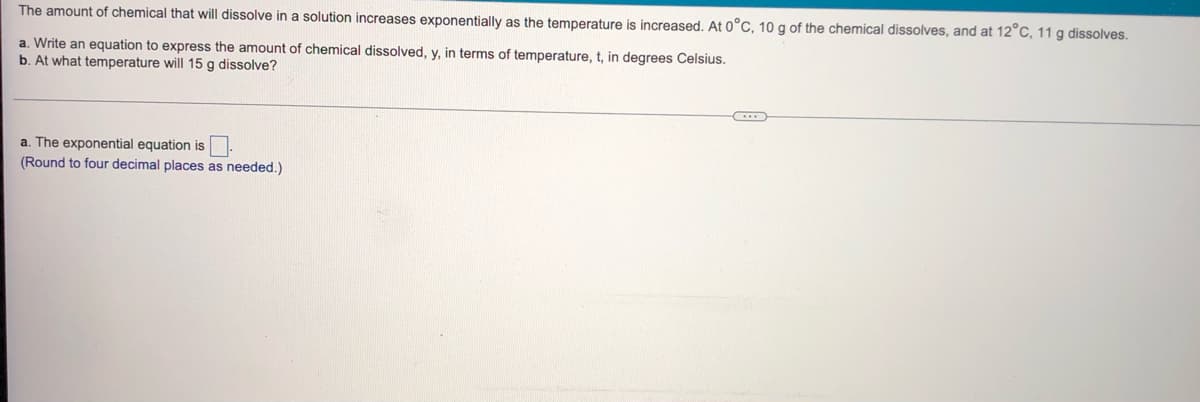 The amount of chemical that will dissolve in a solution increases exponentially as the temperature is increased. At 0°C, 10 g of the chemical dissolves, and at 12°C, 11g dissolves.
a. Write an equation to express the amount of chemical dissolved, y, in terms of temperature, t, in degrees Celsius.
b. At what temperature will 15 g dissolve?
a. The exponential equation is
(Round to four decimal places as needed.)
