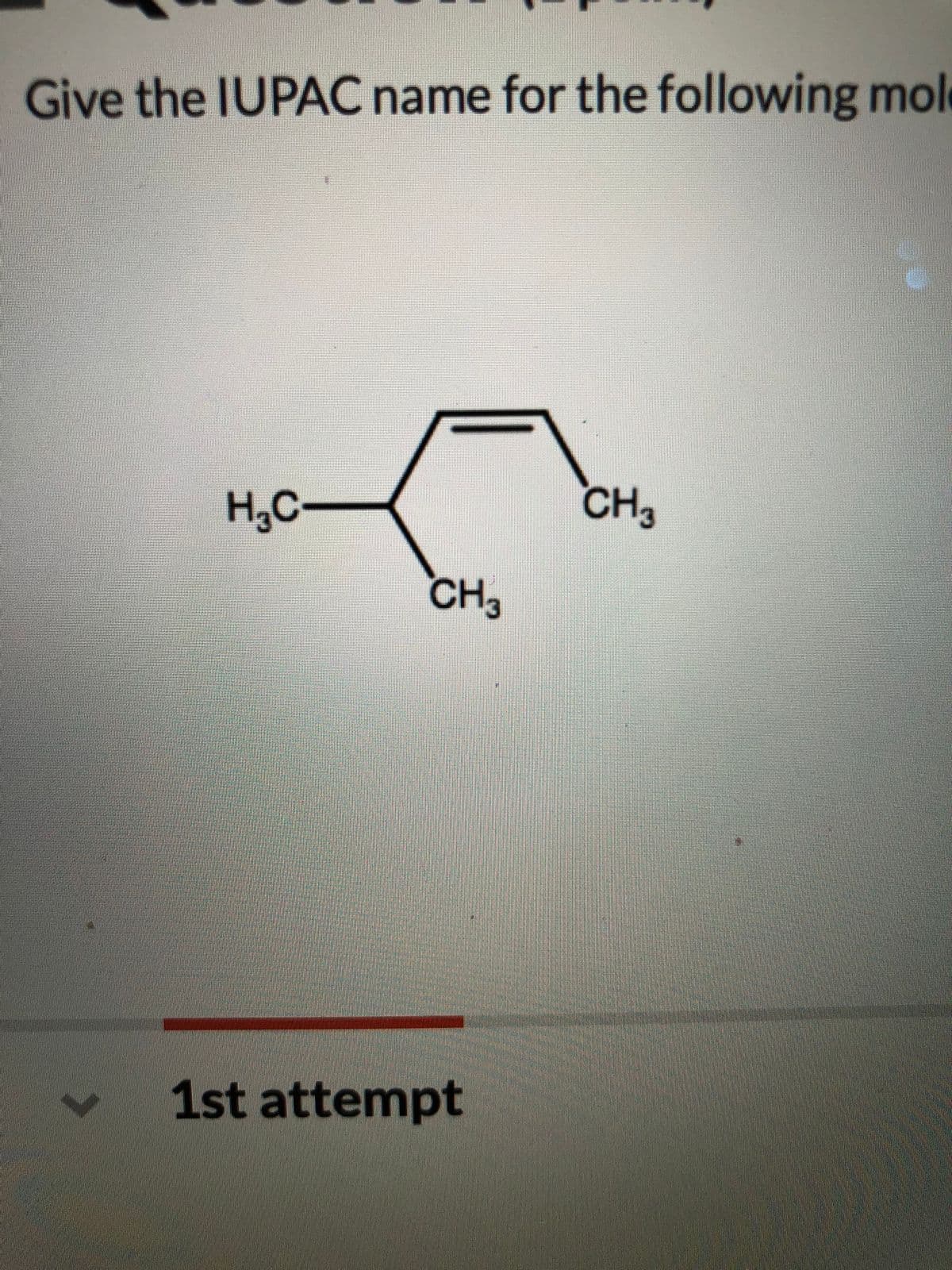 Give the IUPAC name for the following mol
H,C
CH3
CH3
1st attempt
