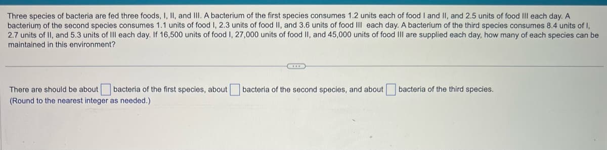 Three species of bacteria are fed three foods, I, II, and III. A bacterium of the first species consumes 1.2 units each of food I and II, and 2.5 units of food III each day. A
bacterium of the second species consumes 1.1 units of food I, 2.3 units of food II, and 3.6 units of food III each day. A bacterium of the third species consumes 8.4 units of I,
2.7 units of II, and 5.3 units of III each day. If 16,500 units of food I, 27,000 units of food II, and 45,000 units of food III are supplied each day, how many of each species can be
maintained in this environment?
There are should be about bacteria of the first species, about bacteria of the second species, and about
(Round to the nearest integer as needed.)
bacteria of the third species.