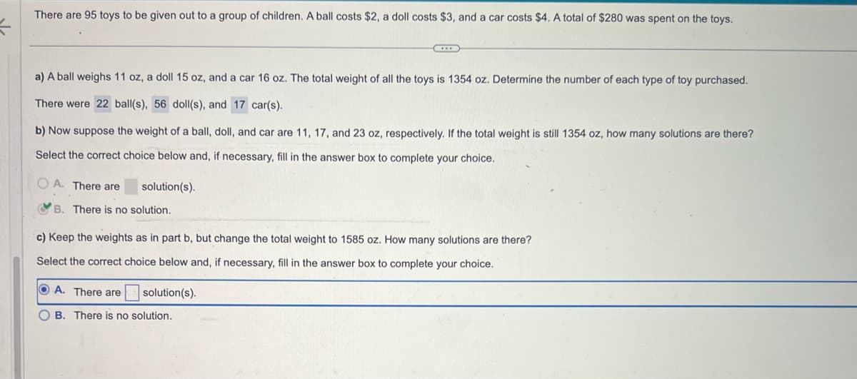 =
There are 95 toys to be given out to a group of children. A ball costs $2, a doll costs $3, and a car costs $4. A total of $280 was spent on the toys.
a) A ball weighs 11 oz, a doll 15 oz, and a car 16 oz. The total weight of all the toys is 1354 oz. Determine the number of each type of toy purchased.
There were 22 ball(s), 56 doll(s), and 17 car(s).
b) Now suppose the weight of a ball, doll, and car are 11, 17, and 23 oz, respectively. If the total weight is still 1354 oz, how many solutions are there?
Select the correct choice below and, if necessary, fill in the answer box to complete your choice.
OA. There are
solution(s).
B. There is no solution.
c) Keep the weights as in part b, but change the total weight to 1585 oz. How many solutions are there?
Select the correct choice below and, if necessary, fill in the answer box to complete your choice.
OA. There are
OB. There is no solution.
solution(s).