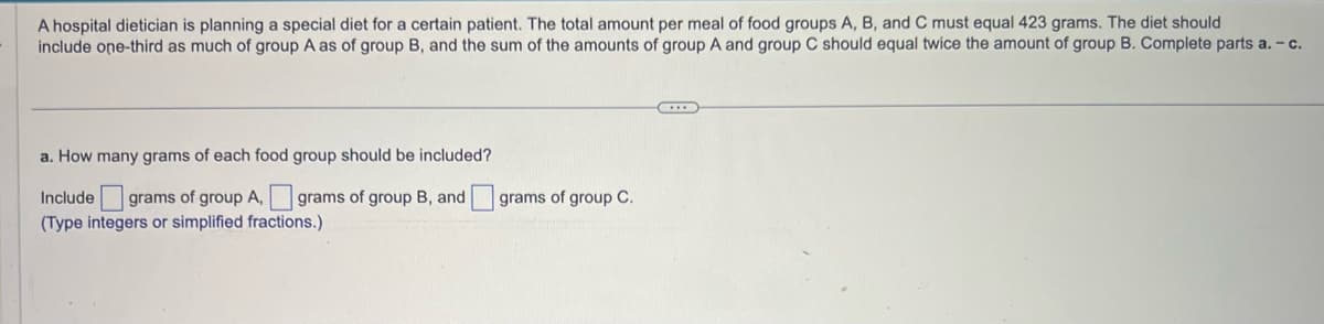 A hospital dietician is planning a special diet for a certain patient. The total amount per meal of food groups A, B, and C must equal 423 grams. The diet should
include one-third as much of group A as of group B, and the sum of the amounts of group A and group C should equal twice the amount of group B. Complete parts a. - c.
a. How many grams of each food group should be included?
Include grams of group A, grams of group B, and grams of group C.
(Type integers or simplified fractions.)