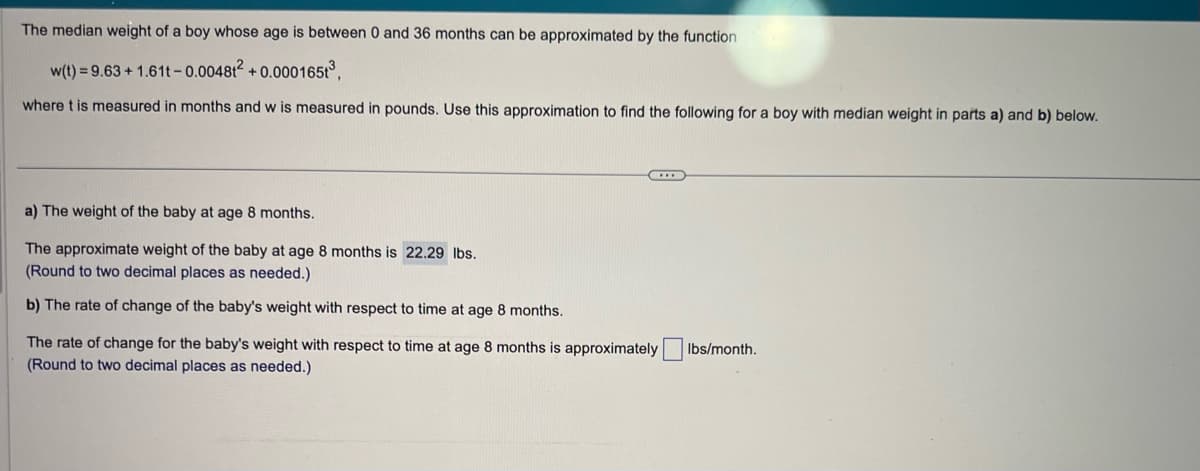 The median weight of a boy whose age is between 0 and 36 months can be approximated by the function
w(t) = 9.63 +1.61t-0.004812 +0.000165t³,
where t is measured in months and w is measured in pounds. Use this approximation to find the following for a boy with median weight in parts a) and b) below.
C
a) The weight of the baby at age 8 months.
The approximate weight of the baby at age 8 months is 22.29 lbs.
(Round to two decimal places as needed.)
b) The rate of change of the baby's weight with respect to time at age 8 months.
The rate of change for the baby's weight with respect to time at age 8 months is approximately
(Round to two decimal places as needed.)
Ibs/month.