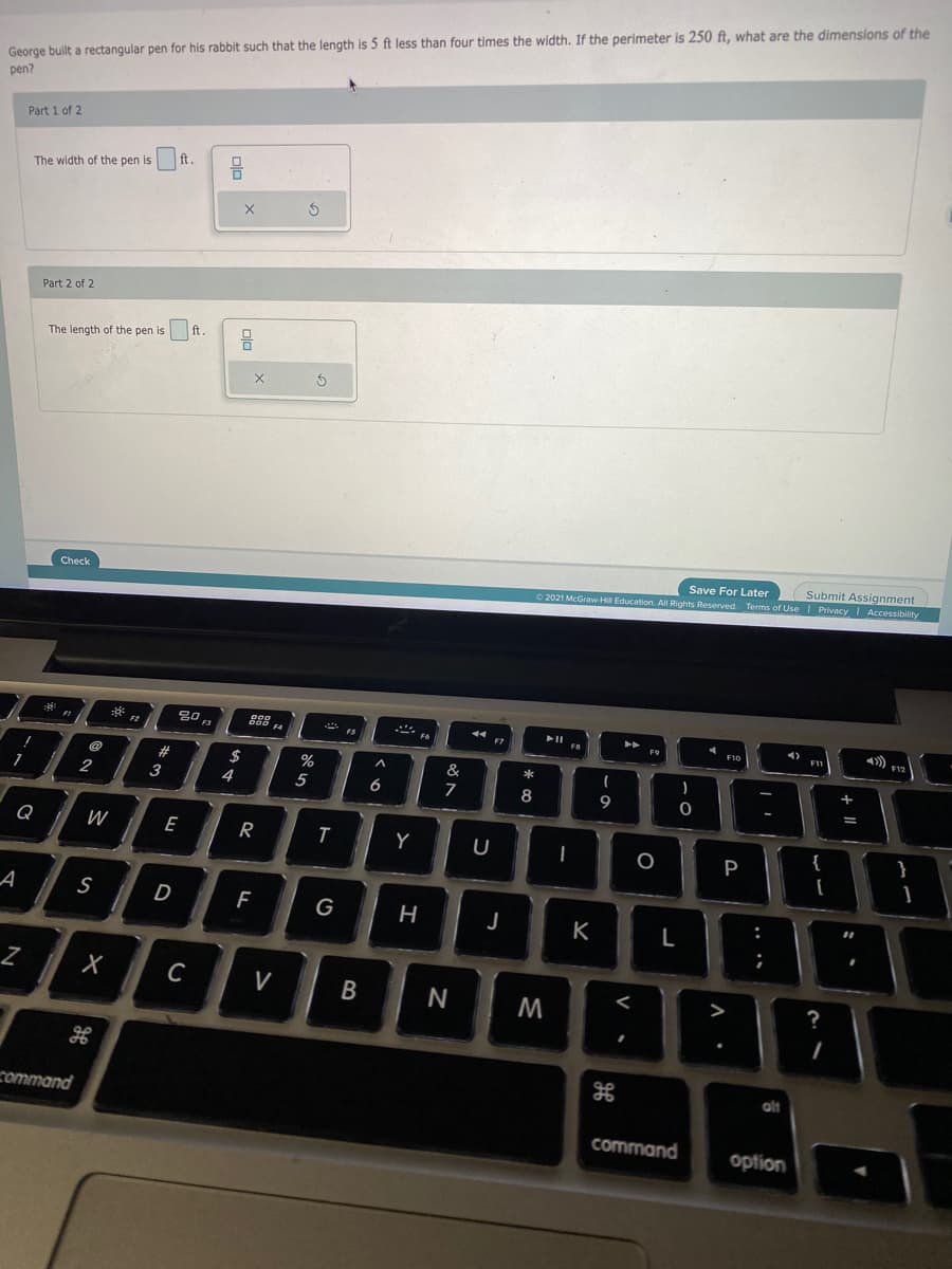 George built a rectangular pen for his rabbit such that the length is 5 ft less than four times the width. If the perimeter is 250 ft, what are the dimensions of the
pen?
Part 1 of 2
ft
The width of the pen is
Part 2 of 2
ft.
The length of the pen is
Submit Assignment
© 2021 McGraw-H Education. All Rights Reserved. Terms of Use I Privacy I Accessibility
Save For Later
Check
F4
F9
%23
&
2
3
4
5
8
Q
W
E
}
P
1
A
D
G
J
K
C
V
<
?
M
alt
command
command
option
+ I|
.. ..
B
