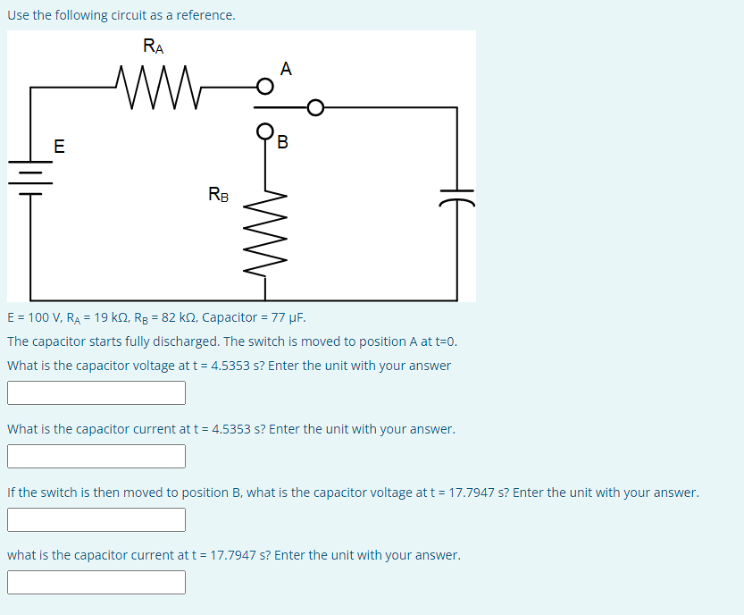 Use the following circuit as a reference.
RA
www
E
RB
A
B
ww
E = 100 V, RA = 19 K2, RB = 82 k, Capacitor = 77 µF.
The capacitor starts fully discharged. The switch is moved to position A at t=0.
What is the capacitor voltage at t = 4.5353 s? Enter the unit with your answer
What is the capacitor current at t = 4.5353 s? Enter the unit with your answer.
If the switch is then moved to position B, what is the capacitor voltage at t = 17.7947 s? Enter the unit with your answer.
what is the capacitor current at t = 17.7947 s? Enter the unit with your answer.