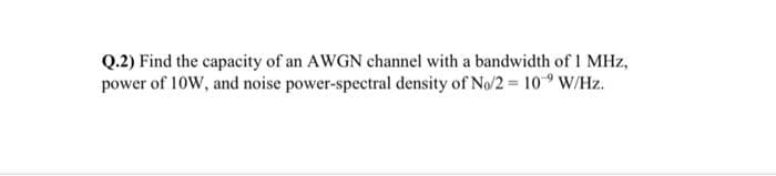 Q.2) Find the capacity of an AWGN channel with a bandwidth of 1 MHz,
power of 10W, and noise power-spectral density of No/2 = 10 W/Hz.